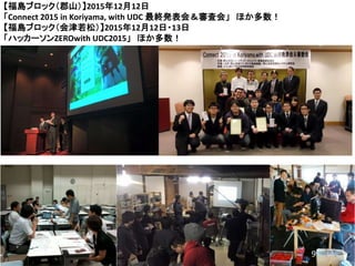 9
【福島ブロック（郡山）】2015年12月12日
「Connect 2015 in Koriyama, with UDC 最終発表会＆審査会」 ほか多数！
【福島ブロック（会津若松）】2015年12月12日・13日
「ハッカーソンZEROwith UDC2015」 ほか多数！
9
 