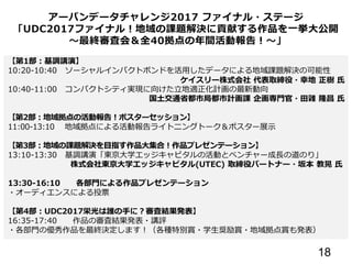 18
アーバンデータチャレンジ2017 ファイナル・ステージ
「UDC2017ファイナル！地域の課題解決に貢献する作品を一挙大公開
～最終審査会＆全40拠点の年間活動報告！～」
【第1部：基調講演】
10:20-10:40 ソーシャルインパクトボンドを活用したデータによる地域課題解決の可能性
ケイスリー株式会社 代表取締役・幸地 正樹 氏
10:40-11:00 コンパクトシティ実現に向けた立地適正化計画の最新動向
国土交通省都市局都市計画課 企画専門官・田雜 隆昌 氏
【第2部：地域拠点の活動報告！ポスターセッション】
11:00-13:10 地域拠点による活動報告ライトニングトーク＆ポスター展示
【第3部：地域の課題解決を目指す作品大集合！作品プレゼンテーション】
13:10-13:30 基調講演「東京大学エッジキャピタルの活動とベンチャー成長の道のり」
株式会社東京大学エッジキャピタル(UTEC) 取締役パートナー・坂本 教晃 氏
13:30-16:10 各部門による作品プレゼンテーション
・オーディエンスによる投票
【第4部：UDC2017栄光は誰の手に？審査結果発表】
16:35-17:40 作品の審査結果発表・講評
・各部門の優秀作品を最終決定します！（各種特別賞・学生奨励賞・地域拠点賞も発表）
 