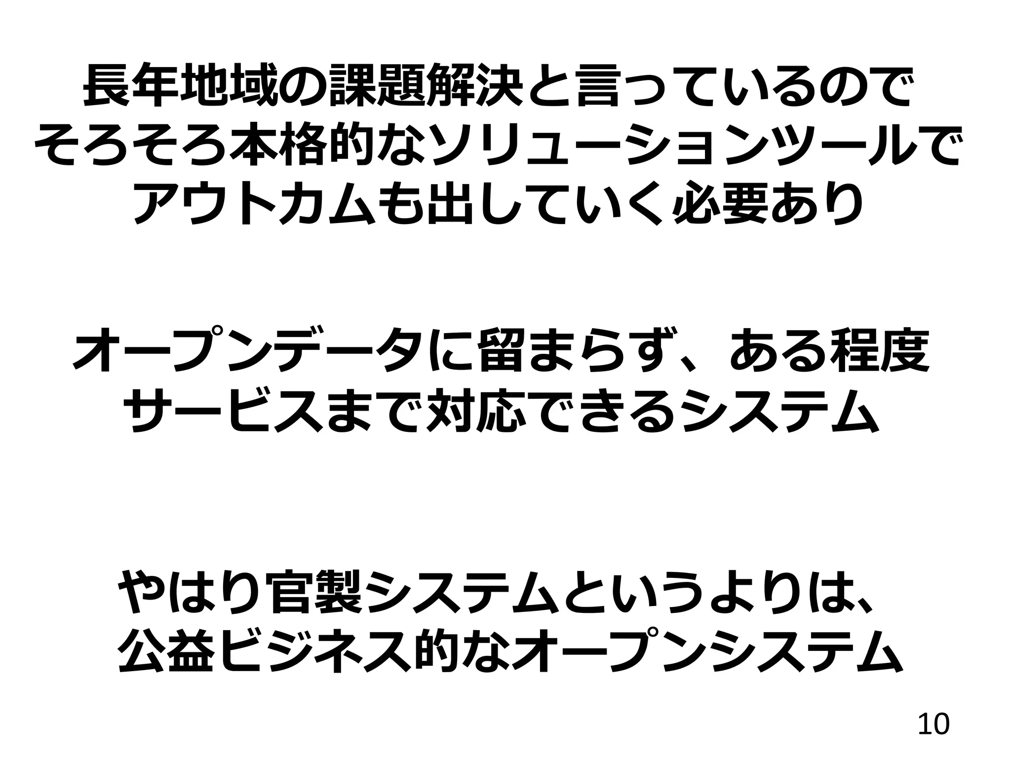 オープンデータに留まらず、ある程度
サービスまで対応できるシステム
10
長年地域の課題解決と言っているので
そろそろ本格的なソリューションツールで
アウトカムも出していく必要あり
やはり官製システムというよりは、
公益ビジネス的なオープンシステム
 