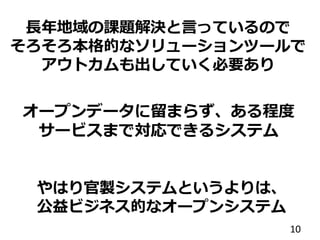 オープンデータに留まらず、ある程度
サービスまで対応できるシステム
10
長年地域の課題解決と言っているので
そろそろ本格的なソリューションツールで
アウトカムも出していく必要あり
やはり官製システムというよりは、
公益ビジネス的なオープンシステム
 