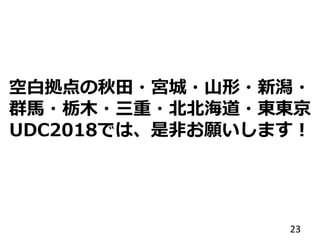 空白拠点の秋田・宮城・山形・新潟・
群馬・栃木・三重・北北海道・東東京
UDC2018では、是非お願いします！
23
 