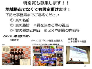 25
特別賞も募集します！！
地域拠点でなくても設定頂けます！
下記を事務局までご連絡ください
① 賞の名前
② 賞の趣旨 ※賞を決める際の視点
③ 賞の種類と内容 ※区分や副賞の内容等
＜UDC2016特別賞の例＞
日野市賞
土木学会
土木情報学特別賞オープンガバメント推進協議会賞
 