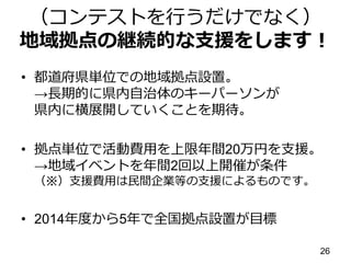 （コンテストを行うだけでなく）
地域拠点の継続的な支援をします！
• 都道府県単位での地域拠点設置。
→長期的に県内自治体のキーパーソンが
県内に横展開していくことを期待。
• 拠点単位で活動費用を上限年間20万円を支援。
→地域イベントを年間2回以上開催が条件
（※）支援費用は民間企業等の支援によるものです。
• 2014年度から5年で全国拠点設置が目標
26
 