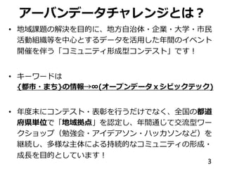 アーバンデータチャレンジとは？
• 地域課題の解決を目的に、地方自治体・企業・大学・市民
活動組織等を中心とするデータを活用した年間のイベント
開催を伴う「コミュニティ形成型コンテスト」です！
• キーワードは
{都市・まち}の情報→∞(オープンデータｘシビックテック)
• 年度末にコンテスト・表彰を行うだけでなく、全国の都道
府県単位で「地域拠点」を認定し、年間通じて交流型ワー
クショップ（勉強会・アイデアソン・ハッカソンなど）を
継続し、多様な主体による持続的なコミュニティの形成・
成長を目的としています！
3
 