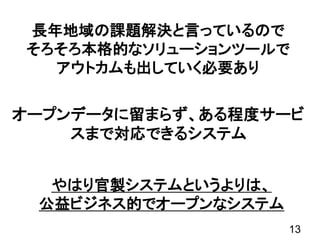 オープンデータに留まらず、ある程度サービ
スまで対応できるシステム
13
長年地域の課題解決と言っているので
そろそろ本格的なソリューションツールで
アウトカムも出していく必要あり
やはり官製システムというよりは、
公益ビジネス的でオープンなシステム
 