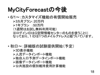 18
MyCityForecastの今後
• 6/1～：カスタマイズ機能の有償開始販売
3カ月プラン：20万円
1年プラン ：50万円
（1週間はお試し無料利用可能）
※ログインIDはG空間情報センターのものを使うことに
なっており、1 IDは1つのメイルアドレスと紐づいています。
• 秋口～：詳細版の試験提供開始（予定）
3D表示機能
人流データインポート機能
独自人口予測データインポート機能
画像データインポート機能
公共施設の個別維持費用計算機能
 
