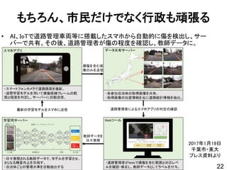 もちろん、市民だけでなく行政も頑張る
• AI、IoTで道路管理車両等に搭載したスマホから自動的に傷を検出し、サー
バーで共有。その後、道路管理者が傷の程度を確認し、教師データに。
22
2017年1月19日
千葉市・東大
プレス資料より
 