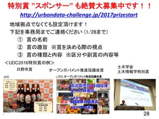 28
特別賞 ”スポンサー” も絶賛大募集中です！！
地域拠点でなくても設定頂けます！
下記を事務局までご連絡ください (1/26まで）
① 賞の名前
② 賞の趣旨 ※賞を決める際の視点
③ 賞の種類と内容 ※区分や副賞の内容等
＜UDC2016特別賞の例＞
日野市賞
土木学会
土木情報学特別賞オープンガバメント推進協議会賞
http://urbandata-challenge.jp/2017prizestart
 