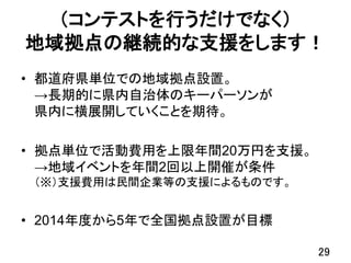 （コンテストを行うだけでなく）
地域拠点の継続的な支援をします！
• 都道府県単位での地域拠点設置。
→長期的に県内自治体のキーパーソンが
県内に横展開していくことを期待。
• 拠点単位で活動費用を上限年間20万円を支援。
→地域イベントを年間2回以上開催が条件
（※）支援費用は民間企業等の支援によるものです。
• 2014年度から5年で全国拠点設置が目標
29
 