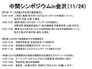 中間シンポジウムin金沢（11/24）
【第1部：データ流通と利活用の最新動向】
13:30-14:00 ご挨拶・講演「金沢市におけるシビックテックの推進について」
金沢市 市長・山野 之義氏
14:00-14:25 講演「政府におけるオープンデータの取組み」
内閣官房 情報通信技術（IT）総合戦略室 内閣参事官・山路 栄作氏
14:25-14:50 講演「金沢工業大学におけるＧ空間情報に関わる産学官連携事例について」
金沢工業大学 副学長・鹿田 正昭氏
【第2部：UDC2017地域拠点PRと活動報告】
15:00-15:50 地域の特産品・名産品を使った地域PR!!
15:50-16:40 地域拠点活動報告ポスターセッション
16:40-17:30 地域拠点によるライトニングトーク（8拠点✕5分）
「地域における課題解決の取組み展開状況の報告とラストスパートの告知」
17:30-17:50 アーバンデータチャレンジ2017応募要領・特別賞のご紹介
17:50-18:00 閉会挨拶・集合写真撮影
18:00-19:30 懇談会 （会場は同所．設営のご協力よろしくお願いします）
 