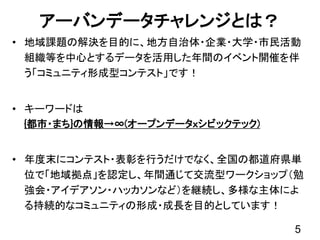 アーバンデータチャレンジとは？
• 地域課題の解決を目的に、地方自治体・企業・大学・市民活動
組織等を中心とするデータを活用した年間のイベント開催を伴
う「コミュニティ形成型コンテスト」です！
• キーワードは
{都市・まち}の情報→∞(オープンデータｘシビックテック)
• 年度末にコンテスト・表彰を行うだけでなく、全国の都道府県単
位で「地域拠点」を認定し、年間通じて交流型ワークショップ（勉
強会・アイデアソン・ハッカソンなど）を継続し、多様な主体によ
る持続的なコミュニティの形成・成長を目的としています！
5
 