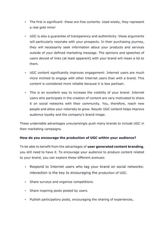 • The first is significant: these are free contents. Used wisely, they represent
a real gold mine!
• UGC is also a guarantee of transparency and authenticity: these arguments
will particularly resonate with your prospects. In their purchasing journey,
they will necessarily seek information about your products and services
outside of your defined marketing message. The opinions and speeches of
users devoid of links (at least apparent) with your brand will mean a lot to
them.
• UGC content significantly improves engagement: Internet users are much
more inclined to engage with other Internet users than with a brand. This
content is considered more reliable because it is less partisan.
• This is an excellent way to increase the visibility of your brand: Internet
users who participate in the creation of content are very motivated to share
it on social networks with their community. You, therefore, reach new
people and allow your notoriety to grow. Result: UGC content helps improve
audience loyalty and the company's brand image.
These undeniable advantages unsurprisingly push many brands to include UGC in
their marketing campaigns.
How do you encourage the production of UGC within your audience?
To be able to benefit from the advantages of user generated content branding,
you still need to have it. To encourage your audience to produce content related
to your brand, you can explore these different avenues:
• Respond to Internet users who tag your brand on social networks:
interaction is the key to encouraging the production of UGC.
• Share surveys and organize competitions.
• Share inspiring posts posted by users.
• Publish participatory posts, encouraging the sharing of experiences,
 