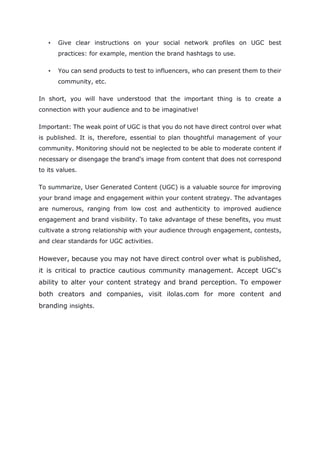 • Give clear instructions on your social network profiles on UGC best
practices: for example, mention the brand hashtags to use.
• You can send products to test to influencers, who can present them to their
community, etc.
In short, you will have understood that the important thing is to create a
connection with your audience and to be imaginative!
Important: The weak point of UGC is that you do not have direct control over what
is published. It is, therefore, essential to plan thoughtful management of your
community. Monitoring should not be neglected to be able to moderate content if
necessary or disengage the brand's image from content that does not correspond
to its values.
To summarize, User Generated Content (UGC) is a valuable source for improving
your brand image and engagement within your content strategy. The advantages
are numerous, ranging from low cost and authenticity to improved audience
engagement and brand visibility. To take advantage of these benefits, you must
cultivate a strong relationship with your audience through engagement, contests,
and clear standards for UGC activities.
However, because you may not have direct control over what is published,
it is critical to practice cautious community management. Accept UGC's
ability to alter your content strategy and brand perception. To empower
both creators and companies, visit ilolas.com for more content and
branding insights.
 