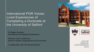 International PGR Voices:
Lived Experiences of
Completing a Doctorate at
the University of Salford
UKCGE
ANNUAL
CONFERENCE
2023
Dr Maggie Hardman
International and Regional Development
Professor Jason Underwood
School of Science, Engineering and Environment
In collaboration with The Doctoral School
 
