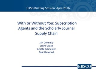 UKSG Briefing Session: April 2016
With or Without You: Subscription
Agents and the Scholarly Journal
Supply Chain
Jan Donnelly
Claire Grace
Anette Schneider
Paul Harwood
 