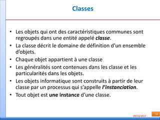 09/10/2017
51
Classes
• Les objets qui ont des caractéristiques communes sont
regroupés dans une entité appelé classe.
• La classe décrit le domaine de définition d’un ensemble
d’objets.
• Chaque objet appartient à une classe
• Les généralités sont contenues dans les classe et les
particularités dans les objets.
• Les objets informatique sont construits à partir de leur
classe par un processus qui s’appelle l’instanciation.
• Tout objet est une instance d’une classe.
 