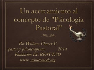 Un acercamiento al
concepto de "Psicología
Pastoral"
Por William Charry C
pastor y psicoterapeuta. 2014
Fundación EL RENUEVO
www ,renuevoweb.org
 