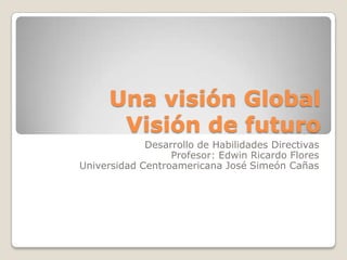 Una visión Global
       Visión de futuro
             Desarrollo de Habilidades Directivas
                  Profesor: Edwin Ricardo Flores
Universidad Centroamericana José Simeón Cañas
 