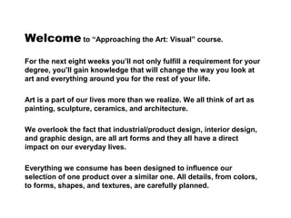 Welcome to “Approaching the Art: Visual” course.
For the next eight weeks you’ll not only fulfill a requirement for your
degree, you’ll gain knowledge that will change the way you look at
art and everything around you for the rest of your life.
Art is a part of our lives more than we realize. We all think of art as
painting, sculpture, ceramics, and architecture.
We overlook the fact that industrial/product design, interior design,
and graphic design, are all art forms and they all have a direct
impact on our everyday lives.
Everything we consume has been designed to influence our
selection of one product over a similar one. All details, from colors,
to forms, shapes, and textures, are carefully planned.
 