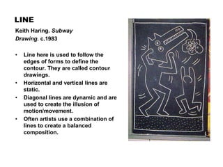 LINE
• Line here is used to follow the
edges of forms to define the
contour. They are called contour
drawings.
• Horizontal and vertical lines are
static.
• Diagonal lines are dynamic and are
used to create the illusion of
motion/movement.
• Often artists use a combination of
lines to create a balanced
composition.
Keith Haring. Subway
Drawing. c.1983
 