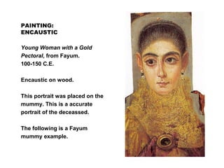 PAINTING:
ENCAUSTIC
Young Woman with a Gold
Pectoral, from Fayum.
100-150 C.E.
Encaustic on wood.
This portrait was placed on the
mummy. This is a accurate
portrait of the deceassed.
The following is a Fayum
mummy example.
 