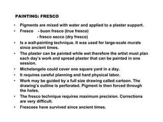 PAINTING: FRESCO
• Pigments are mixed with water and applied to a plaster support.
• Fresco - buon fresco (true fresco)
- fresco secco (dry fresco)
• Is a wall-painting technique. It was used for large-scale murals
since ancient times.
• The plaster can be painted while wet therefore the artist must plan
each day’s work and spread plaster that can be painted in one
session.
• Michelangelo could cover one square yard in a day.
• It requires careful planning and hard physical labor.
• Work may be guided by a full size drawing called cartoon. The
drawing’s outline is perforated. Pigment is then forced through
the holes.
• The fresco technique requires maximum precision. Corrections
are very difficult.
• Frescoes have survived since ancient times.
 
