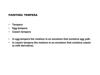 PAINTING: TEMPERA
• Tempera
• Egg tempera
• Casein tempera
• In egg tempera the medium is an emulsion that contains egg yolk.
• In casein tempera the medium is an emulsion that contains casein
(a milk derivative)
 