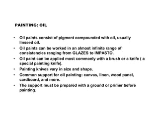 PAINTING: OIL
• Oil paints consist of pigment compounded with oil, usually
linseed oil.
• Oil paints can be worked in an almost infinite range of
consistencies ranging from GLAZES to IMPASTO.
• Oil paint can be applied most commonly with a brush or a knife ( a
special painting knife).
• Painting knives vary in size and shape.
• Common support for oil painting: canvas, linen, wood panel,
cardboard, and more.
• The support must be prepared with a ground or primer before
painting.
 