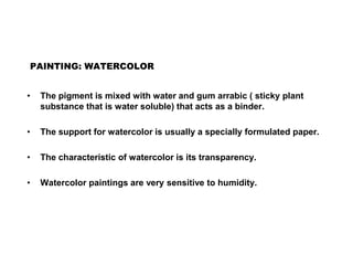 PAINTING: WATERCOLOR
• The pigment is mixed with water and gum arrabic ( sticky plant
substance that is water soluble) that acts as a binder.
• The support for watercolor is usually a specially formulated paper.
• The characteristic of watercolor is its transparency.
• Watercolor paintings are very sensitive to humidity.
 