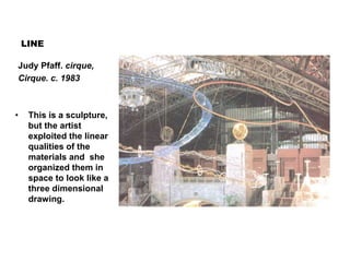 LINE
Judy Pfaff. cirque,
Cirque. c. 1983
• This is a sculpture,
but the artist
exploited the linear
qualities of the
materials and she
organized them in
space to look like a
three dimensional
drawing.
 