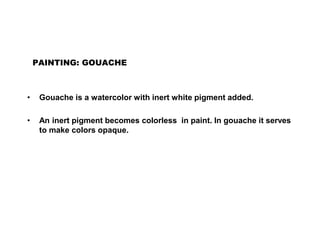 PAINTING: GOUACHE
• Gouache is a watercolor with inert white pigment added.
• An inert pigment becomes colorless in paint. In gouache it serves
to make colors opaque.
 