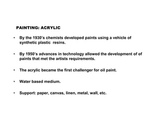 PAINTING: ACRYLIC
• By the 1930’s chemists developed paints using a vehicle of
synthetic plastic resins.
• By 1950’s advances in technology allowed the development of of
paints that met the artists requirements.
• The acrylic became the first challenger for oil paint.
• Water based medium.
• Support: paper, canvas, linen, metal, wall, etc.
 