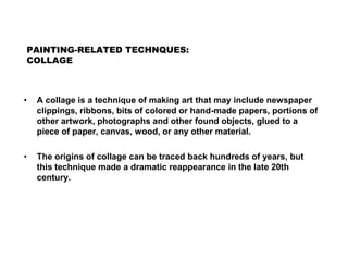 PAINTING-RELATED TECHNQUES:
COLLAGE
• A collage is a technique of making art that may include newspaper
clippings, ribbons, bits of colored or hand-made papers, portions of
other artwork, photographs and other found objects, glued to a
piece of paper, canvas, wood, or any other material.
• The origins of collage can be traced back hundreds of years, but
this technique made a dramatic reappearance in the late 20th
century.
 