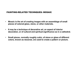 PAINTING-RELATED TECHNQUES: MOSAIC
• Mosaic is the art of creating images with an assemblage of small
pieces of colored glass, stone, or other materials.
• It may be a technique of decorative art, an aspect of interior
decoration, or of cultural and spiritual significance as in a cathedral.
• Small pieces, normally roughly cubic, of stone or glass of different
colors, known as tesserae, are used to create a pattern or picture.
 