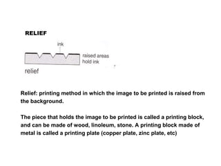 RELIEF
Relief: printing method in which the image to be printed is raised from
the background.
The piece that holds the image to be printed is called a printing block,
and can be made of wood, linoleum, stone. A printing block made of
metal is called a printing plate (copper plate, zinc plate, etc)
 