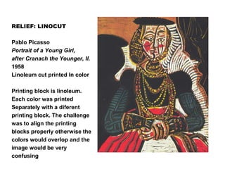 RELIEF: LINOCUT
Pablo Picasso
Portrait of a Young Girl,
after Cranach the Younger, II.
1958
Linoleum cut printed In color
Printing block is linoleum.
Each color was printed
Separately with a diferent
printing block. The challenge
was to align the printing
blocks properly otherwise the
colors would overlop and the
image would be very
confusing
 