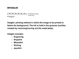 INTAGLIO
Intaglio: printing method in which the image to be printed is
below the background. The ink is held in the grooves (cavities
created by removing/carving out the metal plate).
Intaglio includes:
– Engraving
– Drypoint
– Mezzotint
– Etching
– aquatint
 