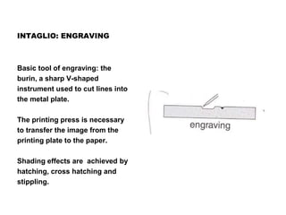 INTAGLIO: ENGRAVING
Basic tool of engraving: the
burin, a sharp V-shaped
instrument used to cut lines into
the metal plate.
The printing press is necessary
to transfer the image from the
printing plate to the paper.
Shading effects are achieved by
hatching, cross hatching and
stippling.
 