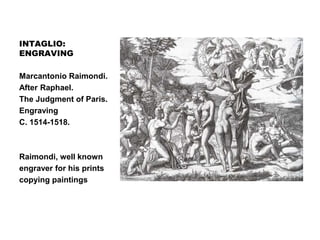 INTAGLIO:
ENGRAVING
ENGRAVING
Marcantonio Raimondi.
After Raphael.
The Judgment of Paris.
Engraving
C. 1514-1518.
Raimondi, well known
engraver for his prints
copying paintings
 