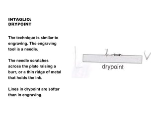 INTAGLIO:
DRYPOINT
The technique is similar to
engraving. The engraving
tool is a needle.
The needle scratches
across the plate raising a
burr, or a thin ridge of metal
that holds the ink.
Lines in drypoint are softer
than in engraving.
 