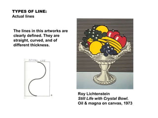 TYPES OF LINE:
Actual lines
Roy Lichtenstein
Still Life with Crystal Bowl.
Oil & magna on canvas, 1973
The lines in this artworks are
clearly defined. They are
straight, curved, and of
different thickness.
 