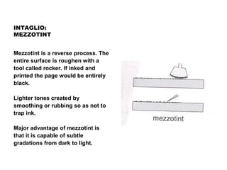 INTAGLIO:
MEZZOTINT
Mezzotint is a reverse process. The
entire surface is roughen with a
tool called rocker. If inked and
printed the page would be entirely
black.
Lighter tones created by
smoothing or rubbing so as not to
trap ink.
Major advantage of mezzotint is
that it is capable of subtle
gradations from dark to light.
 