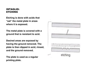 INTAGLIO:
ETCHING
Etching is done with acids that
“eat” the metal plate in areas
where it is exposed.
The metal plate is covered with a
ground that is resistant to acid.
Desired areas are exposed by
having the ground removed. The
plate is then dipped in acid, rinsed,
and the ground removed.
The plate is used as a regular
printing plate.
 