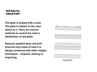 INTAGLIO:
AQUATINT
The plate is dusted with a resin.
The plate is heated so the resin
sticks to it. There are various
methods to control the resin’s
distribution on the plate.
Because aquatint does not print
lines but only areas of tone it is
always combined with other intaglio
techniques – drypoint, etching or
engraving.
 