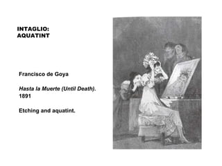 INTAGLIO:
AQUATINT
Francisco de Goya
Hasta la Muerte (Until Death).
1891
Etching and aquatint.
 