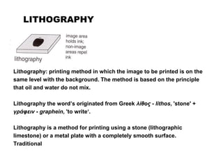 LITHOGRAPHY
Lithography: printing method in which the image to be printed is on the
same level with the background. The method is based on the principle
that oil and water do not mix.
Lithography the word’s originated from Greek λίθος - lithos, 'stone' +
γράφειν - graphein, 'to write‘.
Lithography is a method for printing using a stone (lithographic
limestone) or a metal plate with a completely smooth surface.
Traditional
 