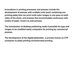 Innovations in printing processes and presses include the
development of presses with multiple units (each containing one
printing plate) that can print multi-color images in one pass on both
sides of the sheet, and presses that accommodate continuous rolls
(webs) of paper, known as web presses.
The introduction of desktop publishing made it possible for type and
images to be modified easily computers for printing by commercial
presses.
The development of the digital platesetter, a process known as CTP
(computer to plate) printing revolutionized printing.
 