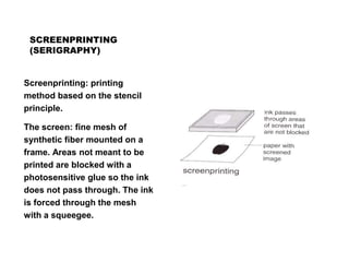 SCREENPRINTING
(SERIGRAPHY)
Screenprinting: printing
method based on the stencil
principle.
The screen: fine mesh of
synthetic fiber mounted on a
frame. Areas not meant to be
printed are blocked with a
photosensitive glue so the ink
does not pass through. The ink
is forced through the mesh
with a squeegee.
 