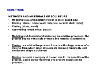 SCULPTURE
METHODS AND MATERIALS OF SCULPTURE
• Modeling (clay, and plasticine which is an oil based clay)
• Casting (plaster, rubber mold materials, ceramic shell, metal)
• Carving (stone, wood)
• Assembling (wood, metal, plastic)
• Modeling and Assembling/Fabricating are additive processes. The
process begins with a core or frame and material is added to it.
• Carving is a subtractive process. It starts with a large amount of a
material from which small amounts are removed repeatedly until
the desired shape is achieved.
• Casting occupies a category of its own due to the specifics of the
process. Based on the mold type one or more copies can be
produced.
 