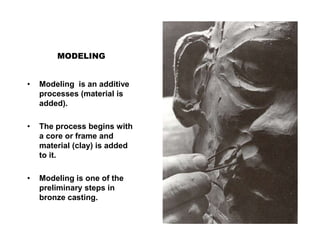 MODELING
• Modeling is an additive
processes (material is
added).
• The process begins with
a core or frame and
material (clay) is added
to it.
• Modeling is one of the
preliminary steps in
bronze casting.
 